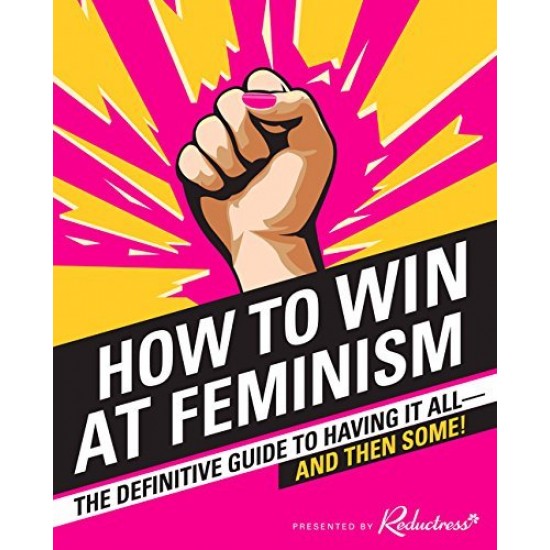 How to Win at Feminism: The Definitive Guide to Having It All--And Then Some! How to Win at Feminism: The Definitive Guide to Having It All--And Then Some!